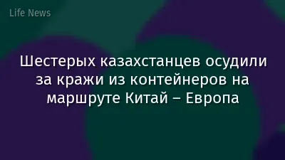 Шестерых казахстанцев осудили за кражи из контейнеров на маршруте Китай – Европа