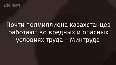 Почти полмиллиона казахстанцев работают во вредных и опасных условиях труда – Минтруда