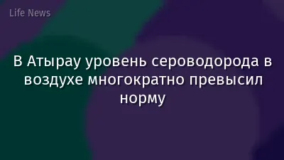 В Атырау уровень сероводорода в воздухе многократно превысил норму