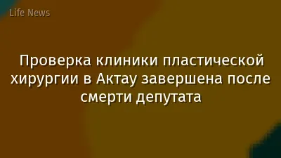 Проверка клиники пластической хирургии в Актау завершена после смерти депутата