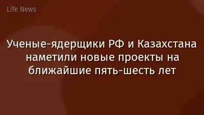 Ученые-ядерщики РФ и Казахстана наметили новые проекты на ближайшие пять-шесть лет
