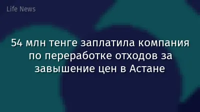 54 млн тенге заплатила компания по переработке отходов за завышение цен в Астане