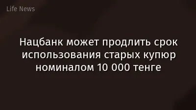 Нацбанк может продлить срок использования старых купюр номиналом 10 000 тенге