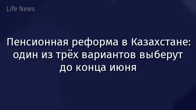 Пенсионная реформа в Казахстане: один из трёх вариантов выберут до конца июня
