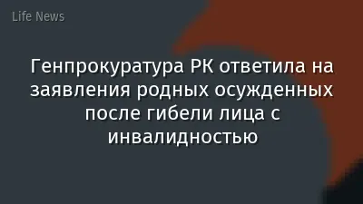 Генпрокуратура РК ответила на заявления родных осужденных после гибели лица с инвалидностью