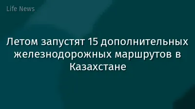Летом запустят 15 дополнительных железнодорожных маршрутов в Казахстане