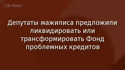 Депутаты мажилиса предложили ликвидировать или трансформировать Фонд проблемных кредитов