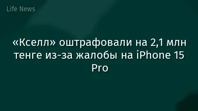«Кселл» оштрафовали на 2,1 млн тенге из-за жалобы на iPhone 15 Pro