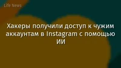 Хакеры получили доступ к чужим аккаунтам в Instagram с помощью ИИ