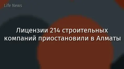Лицензии 214 строительных компаний приостановили в Алматы