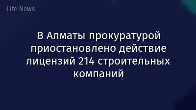 В Алматы прокуратурой приостановлено действие лицензий 214 строительных компаний