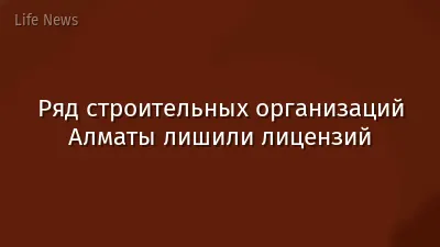 Ряд строительных организаций Алматы лишили лицензий