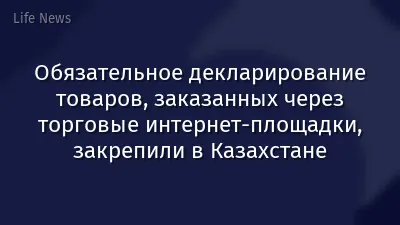 Обязательное декларирование товаров, заказанных через торговые интернет-площадки, закрепили в Казахстане