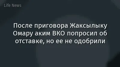 После приговора Жаксылыку Омару аким ВКО попросил об отставке, но ее не одобрили