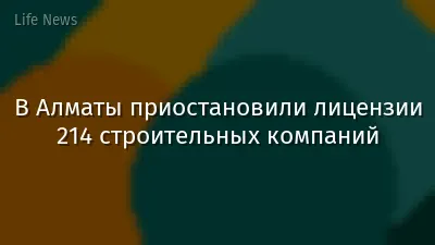 В Алматы приостановили лицензии 214 строительных компаний
