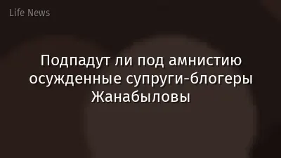 Подпадут ли под амнистию осужденные супруги-блогеры Жанабыловы