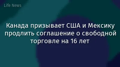 Канада призывает США и Мексику продлить соглашение о свободной торговле на 16 лет