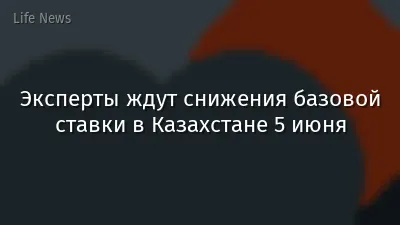 Эксперты ждут снижения базовой ставки в Казахстане 5 июня