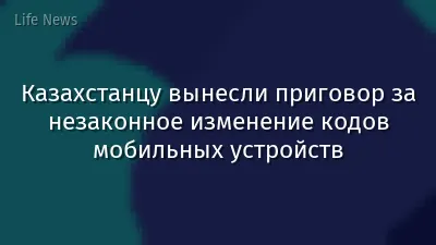 Казахстанцу вынесли приговор за незаконное изменение кодов мобильных устройств