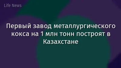 Первый завод металлургического кокса на 1 млн тонн построят в Казахстане