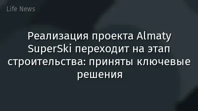 Реализация проекта Almaty SuperSki переходит на этап строительства: приняты ключевые решения