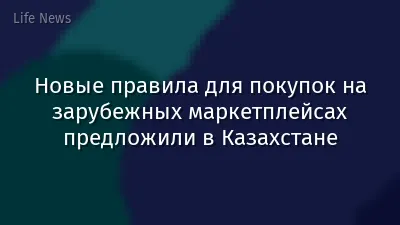 Новые правила для покупок на зарубежных маркетплейсах предложили в Казахстане