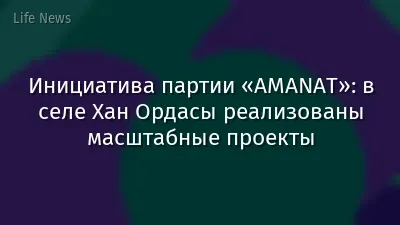 Инициатива партии «AMANAT»: в селе Хан Ордасы реализованы масштабные проекты