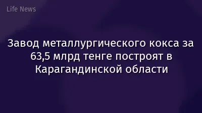 Завод металлургического кокса за 63,5 млрд тенге построят в Карагандинской области