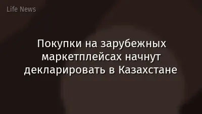 Покупки на зарубежных маркетплейсах начнут декларировать в Казахстане