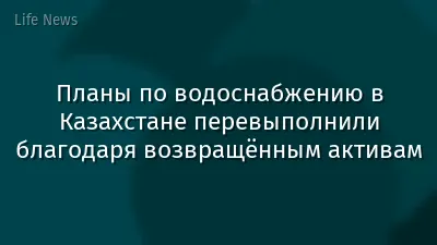 Планы по водоснабжению в Казахстане перевыполнили благодаря возвращённым активам