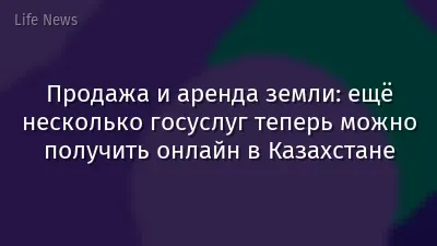 Продажа и аренда земли: ещё несколько госуслуг теперь можно получить онлайн в Казахстане