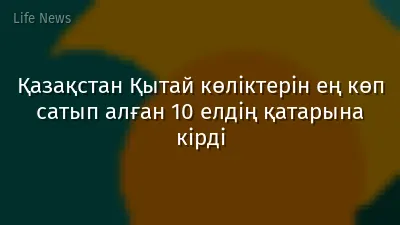 Қазақстан Қытай көліктерін ең көп сатып алған 10 елдің қатарына кірді