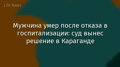 Мужчина умер после отказа в госпитализации: суд вынес решение в Караганде