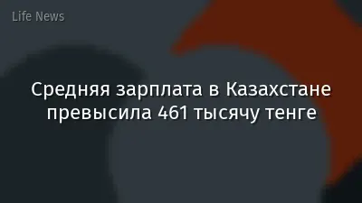 Средняя зарплата в Казахстане превысила 461 тысячу тенге