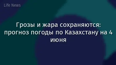 Грозы и жара сохраняются: прогноз погоды по Казахстану на 4 июня