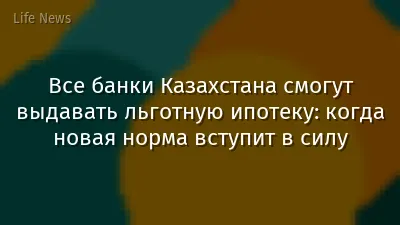 Все банки Казахстана смогут выдавать льготную ипотеку: когда новая норма вступит в силу