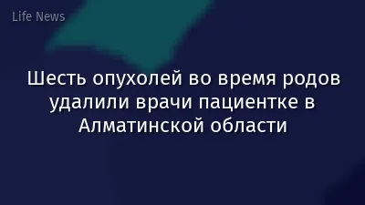 Шесть опухолей во время родов удалили врачи пациентке в Алматинской области