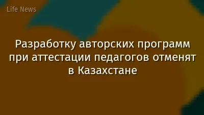Разработку авторских программ при аттестации педагогов отменят в Казахстане