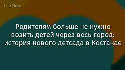 Родителям больше не нужно возить детей через весь город: история нового детсада в Костанае