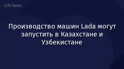 Производство машин Lada могут запустить в Казахстане и Узбекистане