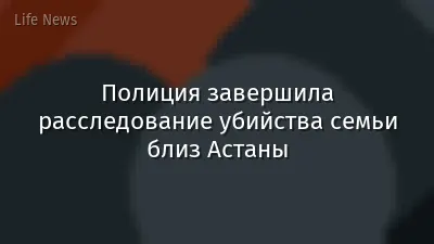 Полиция завершила расследование убийства семьи близ Астаны