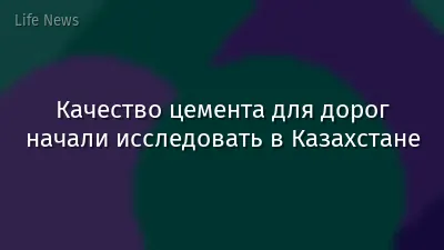 Качество цемента для дорог начали исследовать в Казахстане