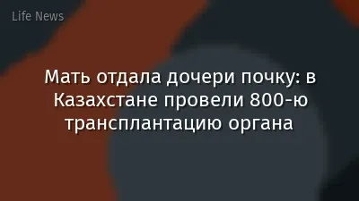 Мать отдала дочери почку: в Казахстане провели 800-ю трансплантацию органа