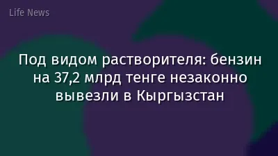 Под видом растворителя: бензин на 37,2 млрд тенге незаконно вывезли в Кыргызстан