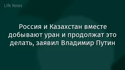 Россия и Казахстан вместе добывают уран и продолжат это делать, заявил Владимир Путин