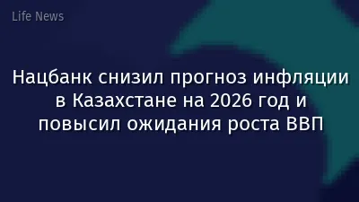 Нацбанк снизил прогноз инфляции в Казахстане на 2026 год и повысил ожидания роста ВВП