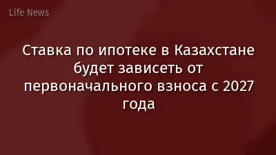 Ставка по ипотеке в Казахстане будет зависеть от первоначального взноса с 2027 года