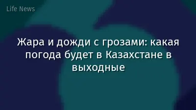 Жара и дожди с грозами: какая погода будет в Казахстане в выходные