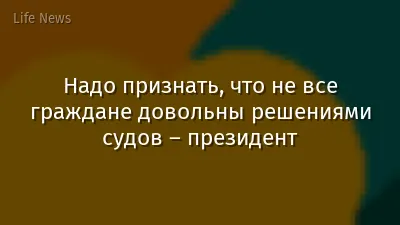Надо признать, что не все граждане довольны решениями судов – президент