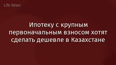 Ипотеку с крупным первоначальным взносом хотят сделать дешевле в Казахстане